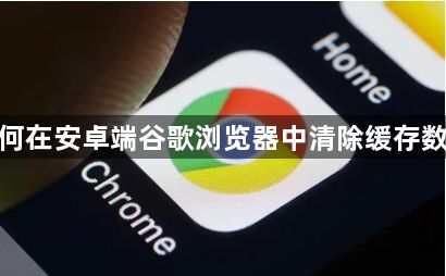如何在安卓端谷歌浏览器中清除缓存数据