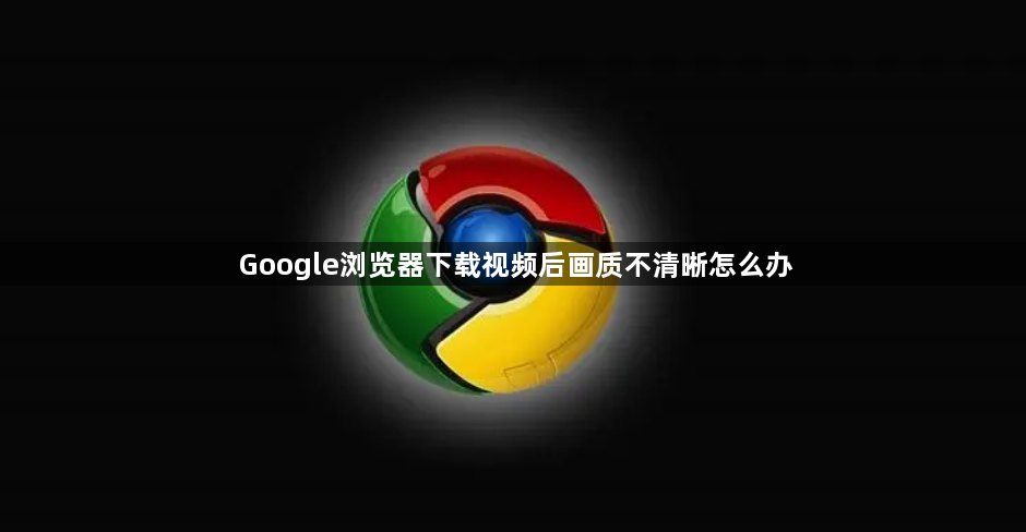 Google浏览器下载视频后画质不清晰怎么办