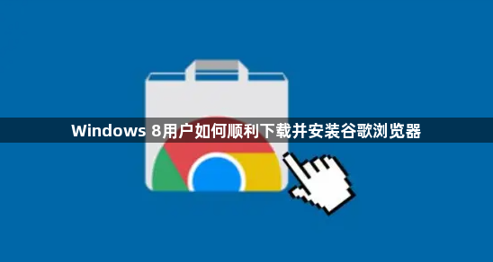 Windows 8用户如何顺利下载并安装谷歌浏览器