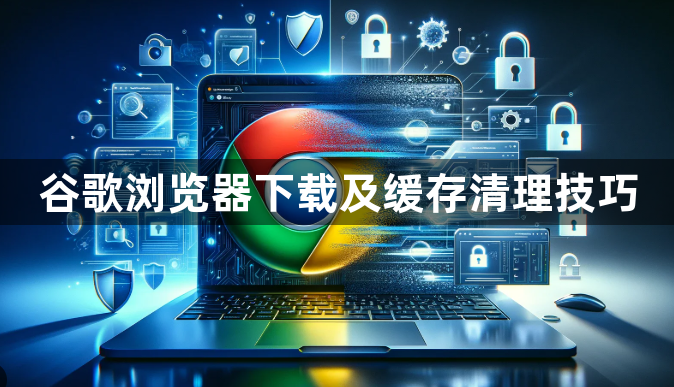 谷歌浏览器下载及缓存清理技巧