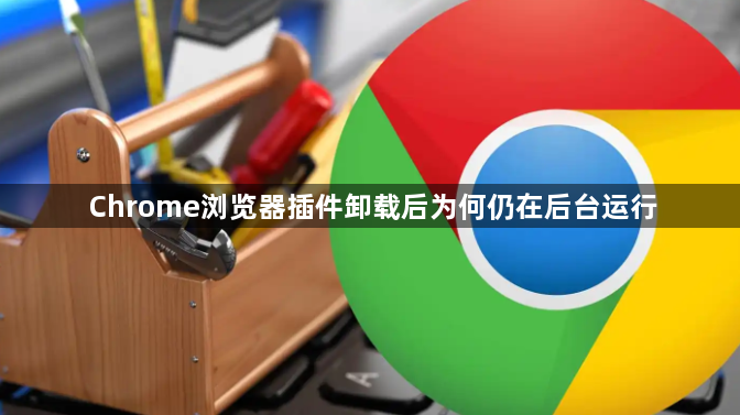 Chrome浏览器插件卸载后为何仍在后台运行