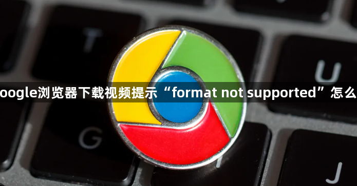 Google浏览器下载视频提示“format not supported”怎么办