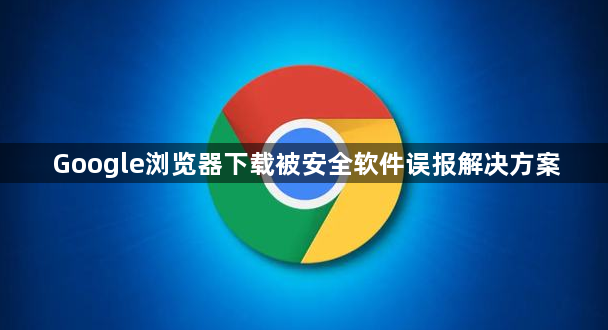Google浏览器下载被安全软件误报解决方案