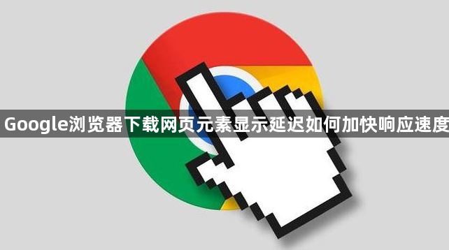 Google浏览器下载网页元素显示延迟如何加快响应速度