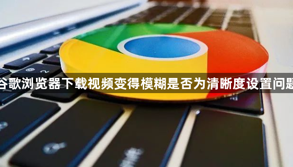 谷歌浏览器下载视频变得模糊是否为清晰度设置问题