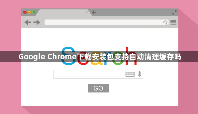 Google Chrome下载安装包支持自动清理缓存吗