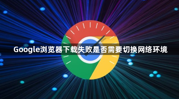 Google浏览器下载失败是否需要切换网络环境