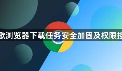 谷歌浏览器下载任务安全加固及权限控制