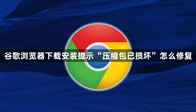 谷歌浏览器下载安装提示“压缩包已损坏”怎么修复