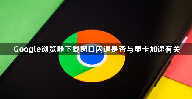 Google浏览器下载窗口闪退是否与显卡加速有关