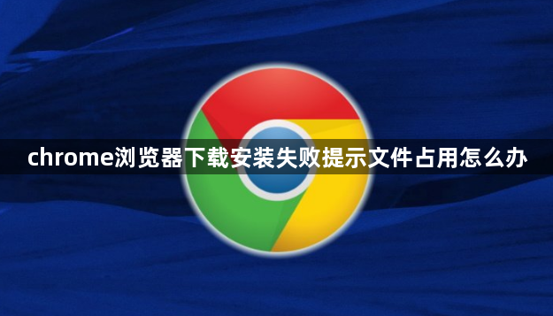 chrome浏览器下载安装失败提示文件占用怎么办