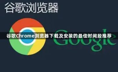 谷歌Chrome浏览器下载及安装的最佳时间段推荐