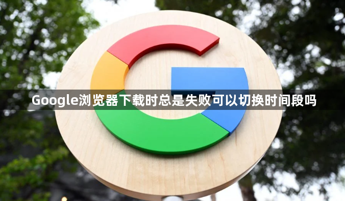 Google浏览器下载时总是失败可以切换时间段吗
