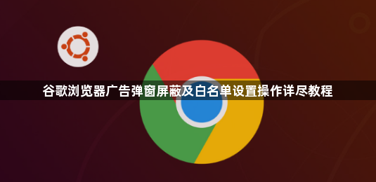 谷歌浏览器广告弹窗屏蔽及白名单设置操作详尽教程