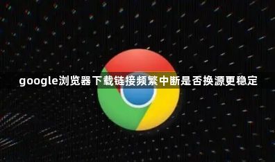 google浏览器下载链接频繁中断是否换源更稳定