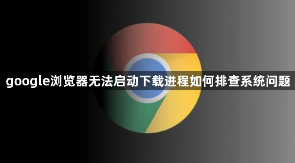 google浏览器无法启动下载进程如何排查系统问题