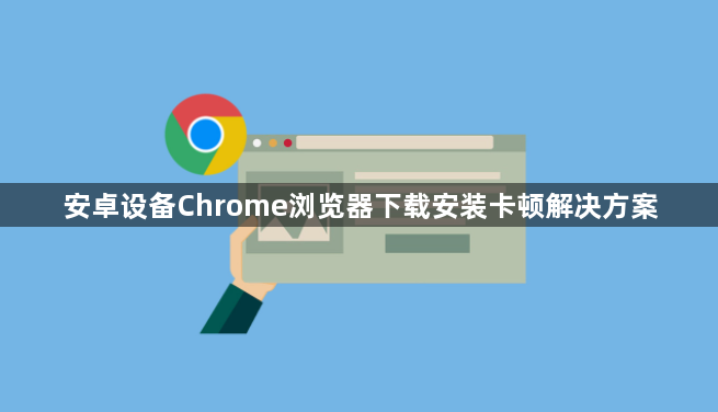 安卓设备Chrome浏览器下载安装卡顿解决方案