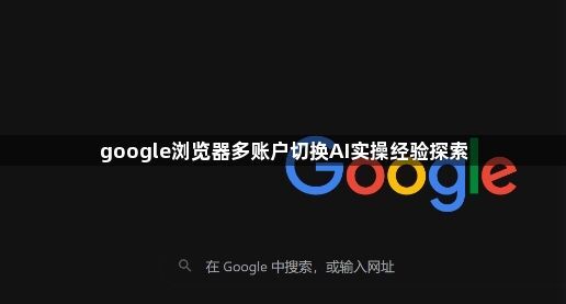 google浏览器多账户切换AI实操经验探索