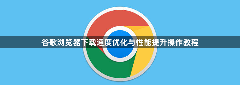 谷歌浏览器下载速度优化与性能提升操作教程