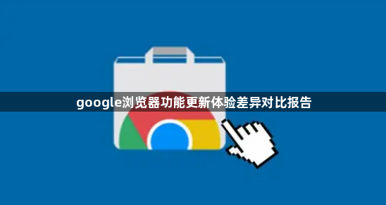 google浏览器功能更新体验差异对比报告1