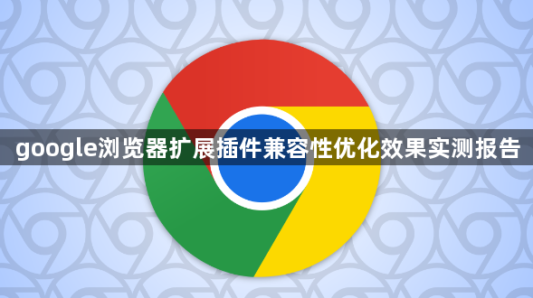 google浏览器扩展插件兼容性优化效果实测报告