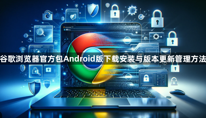 谷歌浏览器官方包Android版下载安装与版本更新管理方法1