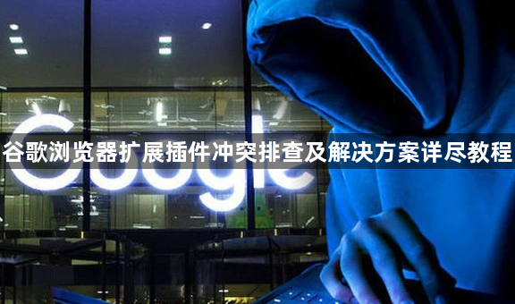 谷歌浏览器扩展插件冲突排查及解决方案详尽教程1