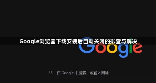 Google浏览器下载安装后自动关闭的排查与解决1
